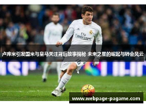 卢库米引发国米与皇马关注背后故事揭秘 未来之星的崛起与转会风云