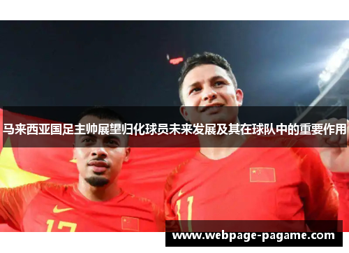 马来西亚国足主帅展望归化球员未来发展及其在球队中的重要作用 马来西亚国足主帅展望归化球员未来发展及其在球队中的重要作用
